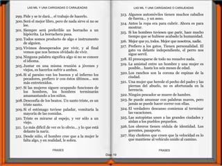Diap 19
FRASESFRASES
299. Pide y se te dará... el trabajo de hacerlo.
300.Será el mejor libro, pero de nada sirve si no se
lee.
301. Siempre será preferible un borracho a un
hipócrita. La borrachera pasa.
302.Todos somos producto de algo e instrumento
de alguien.
303.Vivimos desesperados por vivir, y al final
vemos que nos hemos olvidado de vivir.
304.Ninguna palabra significa algo si no se conoce
el idioma.
305. Juntar en una misma reunión a jóvenes y
viejos, es hacerlos sufrir a ambos.
306.Si al paraíso van los buenos y al infierno los
pecadores, prefiero ir con éstos últimos... son
más entretenidos.
307. Si las mujeres siguen ocupando funciones de
los hombres, los hombres terminarán
amamantando a los niños.
308.Desconfía de los beatos. Un santo triste, es un
triste santo.
309.Si el estómago tuviese paladar, vomitaría la
mayoría de las comidas.
310. Triste es mirarse al espejo, y ver sólo a un
viejo.
311. Lo más difícil de ver es lo obvio... y lo que está
delante la nariz.
312. Desde niño, el hombre cree que a la mujer le
falta algo, y en realidad, le sobra.
313. Algunos automóviles tienen muchos caballos
de fuerza... y un asno.
314. Antes la ropa era para cubrir. Ahora es para
mostrar.
315. Si los hombres tuviesen que parir, hace mucho
tiempo que se hubiese acabado la humanidad.
316. Mejor que yo, todos. Mejor que nosotros, nadie.
317. Prefiero a los gatos. Tienen personalidad. El
gato va delante independiente, el perro nos
sigue servil.
318. El preocuparse de todo no resuelve nada.
319. La amistad entre un hombre y una mujer es
posible... hasta los seis meses de edad.
320.Los ranchos son la corona de espinas de la
ciudad.
321. Una mujer que herede el pecho del padre y las
piernas del abuelo, no es afortunada en la
herencia.
322. Ningún pescador se muere de hambre.
323. Se puede amansar con palabras suaves, pero
jamás se puede hacer correr con ellas.
324. El verdadero descanso comienza al terminar
las vacaciones.
325. Las autopistas unen a las grandes ciudades y
aíslan a los pueblos pequeños.
326. Los obreros tienen cédula de identidad. Los
gerentes, pasaporte.
327. Hay choferes que creen que la velocidad es lo
que mantiene al vehículo unido al camino.
LAS MIL Y UNA CARIGIADAS O CARAJEADASLAS MIL Y UNA CARIGIADAS O CARAJEADAS
 