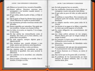 Diap 20
FRASESFRASES
328.Édison no inventó la luz, inventó el bombillo.
329. Somos sádicos. Hacemos caravana para
acompañar a un hombre cuando muere... y
cuando se casa.
330.El que adula, adula el padre al hijo, y el hijo al
padre.
331. Que la gente se limpie los dientes tiene una gran
virtud: Mientras se cepilla no puede hablar.
332. Las secretarias privadas terminan siendo sólo
privadas.
333. Somos engreídos por naturaleza. Nos gusta que
nos nombren. Aunque sea al pasar la lista.
334. La visita, si es corta, no importa. Y si es larga,
es una carga.
335. No hay artista tan extraordinario como el
dentista: Nos tiene con la boca abierta y sin
poder decir una palabra.
336. En todo negocio, siempre alguien gana y
alguien pierde.
337. Hay hombres que, cuando abrazan a una
mujer, parece que probaran amortiguadores.
338. Todos somos servidos y todos servidores.
339. Las mujeres usan los pantalones no para
demostrar la igualdad, sino para mostrar la
diferencia.
340.Los valientes en la oscuridad, son cobardes
ante la luz.
341. Para la mujer, el hombre es un medio. Para el
hombre, la mujer es el fin.
342. En toda pregunta hay un anzuelo.
343. Las multitudes demuestran que la idiotez es
contagiosa: cuanto más gente, más idiotas.
344. El que sabe un poco de todo, no sabe nada de
nada.
345. El teléfono es maravilloso. Nos comunica con
cualquier parte del mundo, menos con quien
llamamos.
346. La religión marcha varios pasos atrás de la
ciencia.
347. Los favores ni se pagan ni se deben, se guardan.
Lo único que puede pagarse es la deuda.
348. No existe obligación sin consentimiento del
obligado.
349. Los viejos pobres piensan en sus amigos.
Mueren flacos para que no tengan trabajo al
cargar el ataúd.
350. En concreto: lo único que quedará de nuestra
civilización será el concreto.
351. Educación: Intercambio de falsedades entre
las personas.
352. Un sentimiento vale más que cien pensamientos.
Y un pensamiento más que mil palabras.
353. Si tienes ilusiones en el futuro, no mires el
pasado.
354. Hay carros que no les gusta salir, se averían.
355. El problema de los homosexuales no tiene
solución. Si siguen adelante, mal. Y si dan
marcha atrás, peor.
LAS MIL Y UNA CARIGIADAS O CARAJEADASLAS MIL Y UNA CARIGIADAS O CARAJEADAS
 