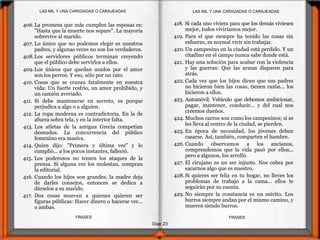 Diap 23
FRASESFRASES
406.La promesa que más cumplen las esposas es:
"Hasta que la muerte nos separe". La mayoría
sobrevive al marido.
407. Lo único que no podemos elegir es nuestros
padres, y algunas veces no son los verdaderos.
408.Los servidores públicos terminan creyendo
que el público debe servirlos a ellos.
409.Los únicos que quedan unidos por el amor
son los perros. Y eso, sólo por un rato.
410. Cosas que se cruzan fatalmente en nuestra
vida: Un fuerte resfrío, un amor prohibido, y
un camión averiado.
411. Si debe mantenerse en secreto, es porque
perjudica a algo o a alguien.
412. La ropa moderna es contradictoria. En la de
afuera sobra tela, y en la interior falta.
413. Los atletas de la antigua Grecia competían
desnudos. La concurrencia del público
femenino era masiva.
414. Quien dijo: "Primera y última vez" y lo
cumplió... a los pocos instantes, falleció.
415. Los poderosos no temen los ataques de la
prensa. Si alguna vez los molestan, compran
la editorial.
416. Cuando los hijos son grandes, la madre deja
de darles consejos, entonces se dedica a
dárselos a su marido.
417. Dos cosas mueven a quienes quieren ser
figuras públicas: Hacer dinero o hacerse ver...
o ambas.
418. Si cada uno viviera para que los demás viviesen
mejor, todos viviríamos mejor.
419. Para el que siempre ha tenido las cosas sin
esfuerzo, es normal vivir sin trabajar.
420.Un campesino en la ciudad está perdido. Y un
citadino en el campo nunca sabe donde está.
421. Hay una solución para acabar con la violencia
y las guerras: Que las armas disparen para
atrás.
422. Cada vez que los hijos dicen que sus padres
no hicieron bien las cosas, tienen razón... los
hicieron a ellos.
423. Automóvil: Vehículo que debemos ambicionar,
pagar, mantener, conducir... y del cual nos
creemos dueños.
424. Muchos carros son como los campesinos; si se
les lleva al centro de la ciudad, se pierden.
425. En época de necesidad, los jóvenes deben
casarse. Así, también, comparten el hambre.
426. Cuando observamos a los ancianos,
comprendemos que la vida pasó por ellos...
pero a algunos, los arrolló.
427. El cirujano es un ser injusto. Nos cobra por
sacarnos algo que es nuestro.
428.Si quieres ser feliz en tu hogar, no lleves los
problemas de trabajo a la cama... ellos te
seguirán por su cuenta.
429. No siempre la constancia es un mérito. Los
burros siempre andan por el mismo camino, y
mueren siendo burros.
LAS MIL Y UNA CARIGIADAS O CARAJEADASLAS MIL Y UNA CARIGIADAS O CARAJEADAS
 