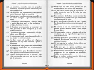 Diap 28
FRASESFRASES
527. Los hombres... pequeños seres con pequeños
problemas, buscando grandes soluciones para
sus grandes obras.
528. Hay hombres que basan su importancia en el
sexo... tiene muy abajo su hombría.
529. En una pared escribieron con grandes letras:
"Te amaré siempre" ...Ayer derrumbaron la
pared.
530. La naturaleza todo compensa. La mujer gorda
es bonita. La flaca, sexy. La fea, simpática. Y
la vieja... tiene experiencia.
531. El hombre acostumbrado a enfrentar los
retos, lo difícil lo hace enseguida, y lo fácil
nunca lo termina.
532. Cuanto más se conoce a los animales salvajes,
más se teme al hombre.
533. El mayor elogio que le puede hacer un hombre a
una mujer, es con una mirada.
534. No hay razas, ni pueblos, ni religiones
diferentes; sólo hay seres humanos... iguales y
diferentes.
535. Al hombre no le gusta mostrar sus enfermedades
internas, en ningún lado hay un monumento
a la pobreza.
536. Hay matrimonios que, diciendo las mismas
cosas, parece que hablan idiomas distintos.
537. Extraño. Los seres que más se aferran a esta
vida, son aquellos que creen que hay otra más
allá de la muerte.
538. Desde que un niño puede ponerse de pie
comienza a ver sus padres más pequeños.
539. No hay mejor teatro que la vida diaria, ni
mejor actuación que la de cada ser para
sobrevivir.
540. Los concursos de belleza hacen recordar las
exposiciones de ganado. Sólo que las vacas no
desfilan en traje de baño.
541. Pobre o poderoso, al hombre le gusta vivir en
las alturas. Son reminiscencias de cuando era
mono.
542. El hombre es un ser contradictorio, en el
ganado le gusta la carne blanda y en la mujer
la carne dura.
543. Vivimos gracias a que el estómago y la vejiga
se dilatan... y nos reproducimos por que se
dilatan otras cosas.
544. Mientras pensemos que somos una especie
especial, seguiremos haciendo idioteces de
cualquier especie.
545. No nos agrada la verdad. Desde niños, nos
gusta que nos echen cuentos.
546. Cada vez que se quiere justificar algo
injustificable, decimos que eso es humano.
547. Es interesante ver cómo las personas viejas se
preocupan de las especies en extinción.
Cuidan su propia especie.
548. Hacer lo posible, no tiene mérito. Mérito es,
tratar de hacer lo imposible.
LAS MIL Y UNA CARIGIADAS O CARAJEADASLAS MIL Y UNA CARIGIADAS O CARAJEADAS
 