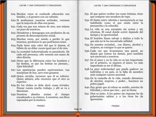 631. El que quiere ocultar sus cosas íntimas, tiene
que comprar una secadora de ropa.
632. El límite entre valentía e inconsciencia es tan
indefinido como el que existe entre la
precaución y la cobardía.
633. La vida es una autopista sin avisos y sin
retornos. El canal donde correr depende del
tiempo y la oportunidad.
634. El hombre llama salvaje o dañino a todo lo
que aún no le ha encontrado utilidad.
635. En nuestra sociedad... con dinero, alcohol y
mujeres, se consigue lo que se quiere.
636. Cada vez que levantamos una pared, no
dejará que entren los demás, pero también
nos encerrará a nosotros.
637. En el amor y en la vida no es tan importante
ser el primero, ni siquiera el único. Lo más
importante es ser el último.
638.La peor enfermedad que puede padecer un
individuo o un país, es la falta de asombro
ante cualquier suceso anormal.
639. En la comedia de la vida, cuando abusamos
de alcohol, mujeres, o poder... hacemos un
pobre papel.
640.Hay gente que al cobrar su sueldo, sonríen de
felicidad, y otros que ríen... por no llorar.
641. Dios es justo. A los países sin riquezas les da
gobernantes sabios; y a los ricos les da
ignorantes.
Diap 32
FRASESFRASES
619. Muchas veces se confunde educación con
timidez, y al grosero con un valiente.
620.Si analizamos nuestras actitudes, veremos
que la mayoría de ellas son poses.
621. Cada vez que nos reímos de otro, nos reímos
un poco de nosotros.
622. Dictadores y demagogos son productos de un
proceso de descomposición social.
623. Muchas veces, por miedo a perder lo que
tenemos, perdemos lo que podríamos tener.
624. Nada tiene más valor del que le damos, el
billete de un dólar cuesta igual que el de cien.
625. La sociedad industrializada es parasitaria. De
cada mil personas, sólo sesenta son mano de
obra directa.
626. Dicen que la diferencia entre los hombres y
las bestias, es que las bestias no piensan...
¡Qué felicidad!
627. Las apariencias pueden equivocarnos. Las
mariposas de hoy, ayer eran gusanos.
628.Quien envidia, reconoce que él es inferior.
Quien admira, sólo reconoce que el otro es
superior.
629. En los clubes se debe decir cosas triviales.
Pensar cuesta mucho trabajo, y allí se va a
descansar.
630.Nuestros abuelos tenían el tiempo
encadenado a su cintura. A nosotros, nos lleva
esposados por la muñeca.
LAS MIL Y UNA CARIGIADAS O CARAJEADASLAS MIL Y UNA CARIGIADAS O CARAJEADAS
 