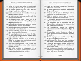Diap 37
FRASESFRASES
737. Todos los excesos son malos. Demasiado sol
causa sequía. Y demasiada agua trae inundación.
738. Lo bueno siempre es más caro, pero no
siempre lo más caro es bueno.
739. Somos consecuencia de nuestro pasado, y
causa de nuestro futuro.
740. En toda reyerta, si sale un arma, detrás de ella
se esconde un cobarde.
741. La diferencia entre exigir y pedir, está en la
educación. La diferencia entre pedir y rogar,
está en la humillación.
742. Sufre más un educado entre groseros, que un
grosero en una reunión de educados.
743. Si enseñas a tu hijo a vivir en la abundancia,
lo mucho le parecerá miseria.
744. Si luego de hablar, ninguno de los dos sabemos
más, hemos perdido el tiempo.
745. No hay ningún mérito en ser santo de viejo.
Es fácil resistir las tentaciones cuando ya no
se tiene interés en ellas.
746. Todo gobierno recuerda a los mártires y
olvida los verdugos. Los mártires muertos no
votan. Los verdugos vivos, sí.
747. Las sillas presidenciales y los tronos son
asientos incómodos; pero, todos quieren
sentarse en ellos.
748. Si a todos los jefes les obligaran a vivir y
trabajar una semana por mes como obreros,
se acabarían las injusticias sociales.
749. Hacer bien las cosas, cuesta. Pero más cuesta
el haberlas hecho mal.
750. Se puede gerenciar por objetivos, pero se debe
dirigir por la gente.
751. No es el jefe el que da el trabajo, son los
empleados los que le dan el suyo.
752. Triste es para un herrero que le prohiban
pasar por la puerta que él construyó.
753. La compasión por un hombre puede destruir
toda una organización.
754. Los problemas no se resuelven con más
dinero ni con más gente. Se resuelven con
más trabajo y más voluntad.
755. Los sindicalistas, apenas los nombran
representantes de los trabajadores, dejan de
trabajar.
756. Si se aplicara eso de: "Quien no trabaja, no
come", nueve de cada diez personas, morirían
de hambre.
757. Si todo se pagara con comida o con trabajo,
no habría inflación ni corrupción.
758. Muchos pueblos dicen que son hermanos,
pero tienen la misma madre y distintos padres.
759. Cuando se deba decidir entre el corazón y la
razón, hay que hablar con el corazón, pero
actuar con la razón.
760. Hay vestidos tan ajustados que a la mujer se
le dificulta la respiración, y a los hombres que
la ven se le para... el corazón.
LAS MIL Y UNA CARIGIADAS O CARAJEADASLAS MIL Y UNA CARIGIADAS O CARAJEADAS
 