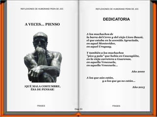 A VECES... PIENSO
¡QUÉ MALA COSTUMBRE,
ÉSA DE PENSAR!
Diap 53
FRASESFRASES
DEDICATORIA
A los muchachos de
la barra del Cerro y del viejo Liceo Bauzá,
el que estaba en la avenida Agraciada,
en aquel Montevideo,
en aquel Uruguay.
Y también a los muchachos
"pico y pala" que había en Caucagüita,
en la vieja carretera a Guarenas,
en aquella Venezuela,
en aquella Venezuela…
Año 2000
A los que aún están,
y a los que ya no están…
Año 2015
REFLEXIONES DE HUMGRAND PENN DE JOCREFLEXIONES DE HUMGRAND PEEN DE JOC
 