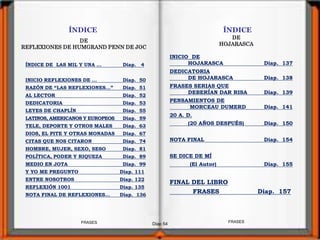 Diap 54
ÍNDICE
DE
REFLEXIONES DE HUMGRAND PENN DE JOC
ÍNDICE DE LAS MIL Y UNA … Diap. 4
INICIO REFLEXIONES DE … Diap. 50
RAZÓN DE “LAS REFLEXIONES…” Diap. 51
AL LECTOR Diap. 52
DEDICATORIA Diap. 53
LEYES DE CHAPLÍN Diap. 55
LATINOS, AMERICANOS Y EUROPEOS Diap. 59
TELE, DEPORTE Y OTROS MALES Diap. 63
DIOS, EL PITE Y OTRAS MONADAS Diap. 67
CITAS QUE NOS CITARON Diap. 74
HOMBRE, MUJER, SEXO, SESO Diap. 81
POLÍTICA, PODER Y RIQUEZA Diap. 89
MEDIO EN JOTA Diap. 99
Y YO ME PREGUNTO Diap. 111
ENTRE NOSOTROS Diap. 122
REFLEXIÓN 1001 Diap. 135
NOTA FINAL DE REFLEXIONES… Diap. 136
FRASESFRASES
ÍNDICE
DE
HOJARASCA
INICIO DE
HOJARASCA Diap. 137
DEDICATORIA
DE HOJARASCA Diap. 138
FRASES SERIAS QUE
DEBERÍAN DAR RISA Diap. 139
PENSAMIENTOS DE
MORCEAU DUMERD Diap. 141
20 A. D.
(20 AÑOS DESPUÉS) Diap. 150
NOTA FINAL Diap. 154
SE DICE DE MÍ
(El Autor) Diap. 155
FINAL DEL LIBRO
FRASES Diap. 157
 