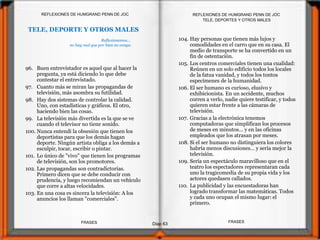 TELE, DEPORTES Y OTROS MALES
TELE, DEPORTE Y OTROS MALES
104. Hay personas que tienen más lujos y
comodidades en el carro que en su casa. El
medio de transporte se ha convertido en un
fin de ostentación.
105. Los centros comerciales tienen una cualidad:
Reúnen en un solo edificio todos los locales
de la fatua vanidad, y todos los tontos
especímenes de la humanidad.
106. El ser humano es curioso, elusivo y
exhibicionista. En un accidente, muchos
corren a verlo, nadie quiere testificar, y todos
quieren estar frente a las cámaras de
televisión.
107. Gracias a la electrónica tenemos
computadoras que simplifican los procesos
de meses en minutos... y en las oficinas
empleados que los atrasan por meses.
108. Si el ser humano no distinguiera los colores
habría menos discusiones... y sería mejor la
televisión.
109. Sería un espectáculo maravilloso que en el
teatro los espectadores representaran cada
uno la tragicomedia de su propia vida y los
actores quedasen callados.
110. La publicidad y las encuestadoras han
logrado transformar las matemáticas. Todos
y cada uno ocupan el mismo lugar: el
primero.
Reflexionemos...
no hay mal que por bien no venga.
96. Buen entrevistador es aquel que al hacer la
pregunta, ya está diciendo lo que debe
contestar el entrevistado.
97. Cuanto más se miran las propagandas de
televisión, más asombra su futilidad.
98. Hay dos sistemas de controlar la calidad.
Uno, con estadísticas y gráficos. El otro,
haciendo bien las cosas.
99. La televisión más divertida es la que se ve
cuando el televisor no tiene sonido.
100. Nunca entendí la obsesión que tienen los
deportistas para que los demás hagan
deporte. Ningún artista obliga a los demás a
esculpir, tocar, escribir o pintar.
101. Lo único de "vivo" que tienen los programas
de televisión, son los promotores.
102. Las propagandas son contradictorias.
Primero dicen que se debe conducir con
prudencia, y luego recomiendan un vehículo
que corre a altas velocidades.
103. En una cosa es sincera la televisión: A los
anuncios los llaman "comerciales".
Diap 63
REFLEXIONES DE HUMGRAND PENN DE JOC
FRASESFRASES
REFLEXIONES DE HUMGRAND PENN DE JOC
 
