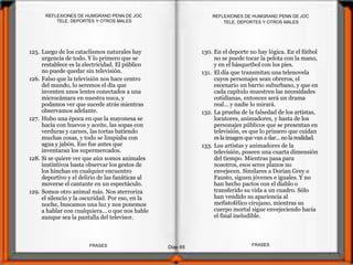 125. Luego de los cataclismos naturales hay
urgencia de todo. Y lo primero que se
restablece es la electricidad. El público
no puede quedar sin televisión.
126. Falso que la televisión nos hace centro
del mundo, lo seremos el día que
inventen unos lentes conectados a una
microcámara en nuestra nuca, y
podamos ver que sucede atrás mientras
observamos adelante.
127. Hubo una época en que la mayonesa se
hacía con huevos y aceite, las sopas con
verduras y carnes, las tortas batiendo
muchas cosas, y todo se limpiaba con
agua y jabón. Eso fue antes que
inventaran los supermercados.
128. Si se quiere ver que aún somos animales
instintivos basta observar los gestos de
los hinchas en cualquier encuentro
deportivo y el delirio de las fanáticas al
moverse el cantante en un espectáculo.
129. Somos otro animal más. Nos aterroriza
el silencio y la oscuridad. Por eso, en la
noche, buscamos una luz y nos ponemos
a hablar con cualquiera... o que nos hable
aunque sea la pantalla del televisor.
130. En el deporte no hay lógica. En el fútbol
no se puede tocar la pelota con la mano,
y en el básquetbol con los pies.
131. El día que transmitan una telenovela
cuyos personajes sean obreros, el
escenario un barrio suburbano, y que en
cada capítulo muestren las necesidades
cotidianas, entonces será un drama
real... y nadie lo mirará.
132. La prueba de la falsedad de los artistas,
locutores, animadores, y hasta de los
personajes públicos que se presentan en
televisión, es que lo primero que cuidan
eslaimagenquevan a dar... no larealidad.
133. Los artistas y animadores de la
televisión, poseen una cuarta dimensión
del tiempo. Mientras pasa para
nosotros, esos seres planos no
envejecen. Similares a Dorian Grey o
Fausto, siguen jóvenes e iguales. Y no
han hecho pactos con el diablo o
transferido su vida a un cuadro. Sólo
han vendido su apariencia al
mefistofélico cirujano, mientras su
cuerpo mortal sigue envejeciendo hacia
el final ineludible.
TELE, DEPORTES Y OTROS MALES
Diap 65
REFLEXIONES DE HUMGRAND PENN DE JOC
FRASESFRASES
REFLEXIONES DE HUMGRAND PENN DE JOC
TELE, DEPORTES Y OTROS MALES
 