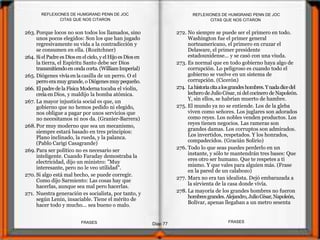 272. No siempre se puede ser el primero en todo.
Washington fue el primer general
norteamericano, el primero en cruzar el
Delaware, el primer presidente
estadounidense... y se casó con una viuda.
273. Es normal que en todo gobierno haya algo de
corrupción. Lo peligroso es cuando todo el
gobierno se vuelve en un sistema de
corrupción. (Cicerón)
274. Lahistoriacitaalosgrandeshombres.Ynadadicedel
lechero deJulioCésar, ni delcocinero de Napoleón.
Y, sin ellos, se habrían muerto de hambre.
275. El mundo ya no se entiende. Los de la gleba
viven como señores. Los juglares son adorados
como reyes. Los nobles venden productos. Los
reyes tienen negocios. Las rameras son
grandes damas. Los corruptos son admirados.
Los invertidos, respetados. Y los honrados,
compadecidos. (Gracián Solirio)
276. Todo lo que seas puedes perderlo en un
instante, y sólo te mantendrán tres bases: Que
eres otro ser humano. Que te respetes a ti
mismo. Y que vales para alguien más. (Frase
en la pared de un calabozo)
277. Marx no era tan idealista. Dejó embarazada a
la sirvienta de la casa donde vivía.
278. La mayoría de los grandes hombres no fueron
hombresgrandes.Alejandro,JulioCésar,Napoleón,
Bolívar, apenas llegaban a un metro sesenta
263. Porque locos no son todos los llamados, sino
unos pocos elegidos: Son los que han jugado
regresivamente su vida a la contradicción y
se consumen en ella. (Rozitchner)
264. Si elPadre esDiosen elcielo,y elHijo esDiosen
la tierra, el Espíritu Santo debe ser Dios
transmitiendoenonda corta.(WilliamImperial)
265. Diógenes vivía enlacasilla de un perro. O el
perro eramuygrande,o Diógenesmuypequeño.
266. El padrede laFísica Modernatocaba el violín,
creíaen Dios, y maldijo la bomba atómica.
267. La mayor injusticia social es que, un
gobierno que no hemos pedido ni elegido,
nos obligue a pagar por unos servicios que
no necesitamos ni nos da. (Granier-Barrera)
268.Por muy moderno que sea un mecanismo,
siempre estará basado en tres principios:
Plano inclinado, la rueda, y la palanca.
(Pablo Carigi Casagrande)
269. Para ser político no es necesario ser
inteligente. Cuando Faraday demostraba la
electricidad, dijo un ministro: "Muy
interesante, pero no le veo utilidad".
270. Si algo está mal hecho, se puede corregir.
Como dijo Sarmiento: Las cosas hay que
hacerlas, aunque sea mal pero hacerlas.
271. Nuestra generación es socialista, por tanto, y
según Lenin, insaciable. Tiene el mérito de
hacer todo y mucho... sea bueno o malo.
CITAS QUE NOS CITARON
Diap 77
REFLEXIONES DE HUMGRAND PENN DE JOC
FRASESFRASES
REFLEXIONES DE HUMGRAND PENN DE JOC
CITAS QUE NOS CITARON
 