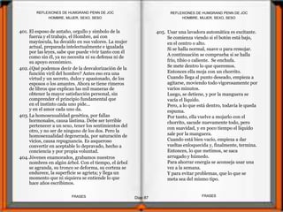 401. El esposo de antaño, orgullo y símbolo de la
fuerza y el trabajo, el Hombre, así con
mayúscula, ha decaído en sus valores. La mujer
actual, preparada intelectualmente e igualada
por las leyes, sabe que puede vivir tanto con él
como sin él, ya no necesita ni su defensa ni de
su apoyo económico.
402.¿Qué podemos decir de la desvalorización de la
función viril del hombre? Antes eso era una
virtud y un secreto, dulce y apasionado, de los
esposos o los amantes. Ahora se tiene rimeros
de libros que explican las mil maneras de
obtener la mayor satisfacción personal, sin
comprender el principio fundamental que
en el instinto cada uno pide...
y en el amor cada uno da.
403.La homosexualidad genética, por fallas
hormonales, causa lástima. Debe ser terrible
pertenecer a un sexo, tener los sentimientos del
otro, y no ser de ninguno de los dos. Pero la
homosexualidad degenerada, por saturación de
vicios, causa repugnancia. Es asqueroso
convertir en aceptable lo depravado, hecho a
conciencia y por propia voluntad.
404.Jóvenes enamorados, grabamos nuestros
nombres en algún árbol. Con el tiempo, el árbol
se agranda, su tronco se deforma, su corteza se
endurece, la superficie se agrieta; y llega un
momento que ni siquiera se entiende lo que
hace años escribimos.
405. Usar una lavadora automática es excitante.
Se comienza viendo si el botón está bajo,
en el centro o alto.
Si se halla normal, suave o para remojar.
A continuación se comprueba si se halla
frío, tibio o caliente. Se enchufa.
Se mete dentro lo que queremos.
Entonces ella moja con un chorrito.
Cuando llega al punto deseado, empieza a
agitarse, moviendo todo vigorosamente por
varios minutos.
Luego, se detiene, y por la manguera se
vacía el líquido.
Pero, a lo que está dentro, todavía le queda
espuma.
Por tanto, ella vuelve a mojarlo con el
chorrito, sacude nuevamente todo, pero
con suavidad, y en poco tiempo el líquido
sale por la manguera.
Cuando está bien vacío, empieza a dar
vueltas enloquecida y, finalmente, termina.
Entonces, lo que metimos, se saca
arrugado y húmedo.
Para ahorrar energía se aconseja usar una
vez a la semana.
Y para evitar problemas, que lo que se
meta sea del mismo tipo.
HOMBRE, MUJER, SEXO, SESO
Diap 87
REFLEXIONES DE HUMGRAND PENN DE JOC
FRASESFRASES
REFLEXIONES DE HUMGRAND PENN DE JOC
HOMBRE, MUJER, SEXO, SESO
 