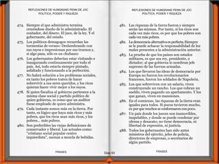474. Siempre el que administra termina
creyéndose dueño de lo administrado. El
contador, del dinero. El juez, de la ley. Y el
gobernante, del estado.
475. Los políticos demagogos recuerdan las
tormentas de verano: Deslumbrando con
sus rayos e impresionan por sus truenos y,
si algo pasa, sólo es un chubasco
476. Los gobernantes deberían estar visitando e
inaugurando continuamente por todo el
país. Así, todo estaría siempre pintado,
asfaltado y funcionando a la perfección.
477. No habrá solución a los problemas sociales,
en tanto los pobres traten de hacer
sobrevivir a sus seres queridos, y los ricos
quieran hacer vivir mejor a los suyos.
478. Si quien fiscaliza al gobierno pertenece a la
misma clase social y partido político de
quien gobierna, es como que un auditor
fuese empleado de quien administra.
479. Cada instante somos más en la tierra. Por
tanto, es lógico que haya más ricos y más
pobres, que los ricos sean más ricos, y los
pobres... más pobres.
480. Son preferibles las viejas definiciones de
conservador y liberal. Las actuales como:
"cristiano social popular centro
izquierdista", suenan a mezcla de bebidas.
POLÍTICA, PODER Y RIQUEZA
Diap 93
REFLEXIONES DE HUMGRAND PENN DE JOC
FRASESFRASES
REFLEXIONES DE HUMGRAND PENN DE JOC
POLÍTICA, PODER Y RIQUEZA
481. Las riquezas de la tierra fueron y siempre
serán las mismas. Por tanto, si los ricos son
cada vez más ricos, es por que los pobres son
cada vez más pobres.
482. La democracia alternativaesperfecta.Siempre
se le puede achacar la responsabilidad de los
males presentes a la administración anterior.
483. La prueba de que los países son estados
militares, es que sea rey, presidente, o
dictador; al que gobierna lo nombran jefe
supremo de las fuerzas armadas.
484. Los que llevaron las ideas de democracia por
Europa no fueron los revolucionarios
franceses, fueron los soldados de Napoleón.
485. Los que sobreviven con un salario, viven
construyendo un rancho. Los que cobran un
sueldo, viven pagando un apartamento. Y los
que ganan, viven en mansiones.
486. En el comienzo, las riquezas de la tierra eran
iguales para todos. Si pocos tuvieron mucho,
es porquemuchosseconformaron con poco.
487. Un país donde los jueces son inamovibles,
inapelables, y donde se puede condenar por
ofensa y desacato; no tiene democracia, ni
libertad de expresión, ni justicia.
488. Todos los gobernantes han sido antes
ministros del ejército, jefes de policía,
directores de empresas, o secretarios de
algún partido.
 