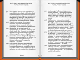 502. Si un político dice que para restablecer la
estabilidad de la ecología se debe introducir
la simiente vital en la composición orgánica
del humus básico terráqueo, y un campesino
dice quehay queplantarunárbol;al políticolo
nombrarán Ministro de Agricultura, y al
campesino lo mandarán a plantar árboles.
503. Cuando un demagogo afirma que el
cincuenta por ciento del pueblo se
encuentra sobre el promedio del poder
económico... es solamente una perogrullada.
504. Al escuchar las declaraciones de los
representantes del gobierno, se deduce que
el país donde ellos viven está en otro lugar,
otra situación, y otro momento, distante y
distinto a aquel en que vive el pueblo.
505. Es cuestión de votos. Un país de viejos tiene
gobiernos que no piensan en los jóvenes. Un
país de jóvenes tiene gobiernos que no
piensan en los viejos. Y un país con
dictadura... no piensa.
506. Cada vez que hablemos de democracia,
pensemos que nació en Grecia, que los
griegos tenían esclavos, que los extranjeros
no podían votar, y que los pobladores de los
suburbios no eran considerados ciudadanos.
POLÍTICA, PODER Y RIQUEZA
Diap 95
REFLEXIONES DE HUMGRAND PENN DE JOC
FRASESFRASES
REFLEXIONES DE HUMGRAND PENN DE JOC
POLÍTICA, PODER Y RIQUEZA
507. Luchamos por la democracia pero, nos
encanta la realeza. Las mujeres compiten
por ser Reinas de Belleza. Si el hombre se
destaca es un rey. Una joven hermosa es
una Princesa. Y lo verdadero decimos que
es real.
508. Hablamos con vehemencia contra la
corrupción, la injusticia y el clientismo.
Pero al llegar al restorán nos encanta que el
dueño venga a saludarnos, el mozo nos
lleve enseguida a una buena mesa, el maitre
nos recomiende los mejores platos, y al salir
damos una propina al portero... mientras
los demás siguen esperando para comer.
509. El respeto a las ideas no implica el respeto a
las personas. Un gobierno fanático no
respeta otras ideas ni a las personas que las
profesen. Un gobierno dictatorial respeta
otras ideas, pero no a las personas que las
practican. Un gobierno demócrata y
corrupto respeta a las personas pero no a
las ideas. Y un gobierno que respete a las
ideas y a las personas... no existe.
510. El partido que acepta entre sus miembros a
ladrones, corruptos, hipócritas, serviles,
inmorales, ya no es una unión, un grupo,
un equipo. Es un partido... en el verdadero
sentido de la palabra.
 