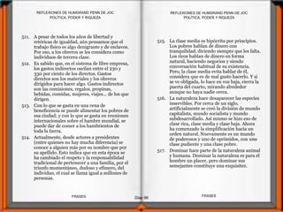 511. A pesar de todos los años de libertad y
retóricas de igualdad, aún pensamos que el
trabajo físico es algo denigrante y de esclavos.
Por eso, a los obreros se les considera como
individuos de tercera clase.
512. Es sabido que, en el sistema de libre empresa,
los gastos indirectos oscilan entre el 230 y
330 por ciento de los directos. Gastos
directos son los materiales y los obreros
dirigidos para hacer algo. Gastos indirectos
son las comisiones, regalos, propinas,
bebidas, comidas, mujeres, viajes... de los que
dirigen.
513. Con lo que se gasta en una cena de
beneficencia se puede alimentar los pobres de
esa ciudad; y con lo que se gasta en reuniones
internacionales sobre el hambre mundial, se
puede dar de comer a los hambrientos de
toda la tierra.
514. Actualmente, desde actores a presidentes
(entre quienes no hay mucha diferencia) se
conoce a alguien más por su nombre que por
su apellido. Esto indica que en esta época se
ha cambiado el respeto y la responsabilidad
tradicional de pertenecer a una familia, por el
triunfo momentáneo, dudoso y efímero, del
individuo, el cual se llama igual a millones de
personas.
POLÍTICA, PODER Y RIQUEZA
Diap 96
REFLEXIONES DE HUMGRAND PENN DE JOC
FRASESFRASES
REFLEXIONES DE HUMGRAND PENN DE JOC
POLÍTICA, PODER Y RIQUEZA
515. La clase media es hipócrita por principios.
Los pobres hablan de dinero con
tranquilidad, diciendo siempre que les falta.
Los ricos hablan de dinero en forma
natural, haciendo negocios y siendo
conversación habitual de su existencia.
Pero, la clase media evita hablar de él,
considera que es de mal gusto hacerlo. Y si
se ve obligada, lo hace en voz baja, cierra la
puerta del cuarto, mirando alrededor
aunque no haya nadie cerca.
516. La naturaleza hace desaparecer las especies
inservibles. Por cerca de un siglo,
artificialmente se creó la división de mundo
capitalista, mundo socialista y mundo
subdesarrollado. Así mismo se hizo eso de
clase rica, clase media y clase baja. Ahora
ha comenzado la simplificación hacia un
orden natural. Nuevamente es un mundo
de poderosos y uno de oprimidos, con una
clase pudiente y una clase pobre.
517. Dominar hace parte de la naturaleza animal
y humana. Dominar la naturaleza es para el
hombre un placer, pero dominar sus
semejantes constituye una exquisitez.
 