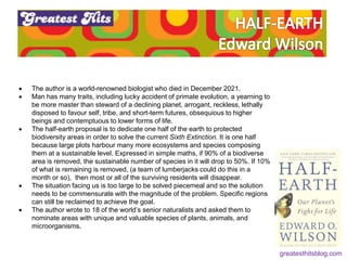  The author is a world-renowned biologist who died in December 2021.
 Man has many traits, including lucky accident of primate evolution, a yearning to
be more master than steward of a declining planet, arrogant, reckless, lethally
disposed to favour self, tribe, and short-term futures, obsequious to higher
beings and contemptuous to lower forms of life.
 The half-earth proposal is to dedicate one half of the earth to protected
biodiversity areas in order to solve the current Sixth Extinction. It is one half
because large plots harbour many more ecosystems and species composing
them at a sustainable level. Expressed in simple maths, if 90% of a biodiverse
area is removed, the sustainable number of species in it will drop to 50%. If 10%
of what is remaining is removed, (a team of lumberjacks could do this in a
month or so), then most or all of the surviving residents will disappear.
 The situation facing us is too large to be solved piecemeal and so the solution
needs to be commensurate with the magnitude of the problem. Specific regions
can still be reclaimed to achieve the goal.
 The author wrote to 18 of the world’s senior naturalists and asked them to
nominate areas with unique and valuable species of plants, animals, and
microorganisms.
greatesthitsblog.com
 