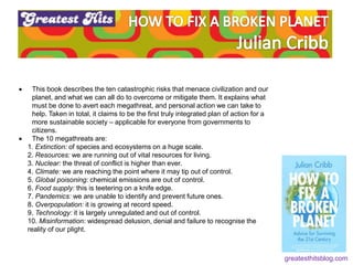  This book describes the ten catastrophic risks that menace civilization and our
planet, and what we can all do to overcome or mitigate them. It explains what
must be done to avert each megathreat, and personal action we can take to
help. Taken in total, it claims to be the first truly integrated plan of action for a
more sustainable society – applicable for everyone from governments to
citizens.
 The 10 megathreats are:
1. Extinction: of species and ecosystems on a huge scale.
2. Resources: we are running out of vital resources for living.
3. Nuclear: the threat of conflict is higher than ever.
4. Climate: we are reaching the point where it may tip out of control.
5. Global poisoning: chemical emissions are out of control.
6. Food supply: this is teetering on a knife edge.
7. Pandemics: we are unable to identify and prevent future ones.
8. Overpopulation: it is growing at record speed.
9. Technology: it is largely unregulated and out of control.
10. Misinformation: widespread delusion, denial and failure to recognise the
reality of our plight.
greatesthitsblog.com
 