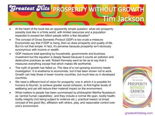  At the heart of the book lies an apparently simple question: what can prosperity
possibly look like in a finite world, with limited resources and a population
expected to exceed ten billion people within a few decades?
 The concept of Gross Domestic Product (GDP) is too crude a measure.
Economists say that if GDP is rising, then so does prosperity and quality of life.
But it’s not that simple. In fact, it’s perverse because prosperity isn’t obviously
synonymous with income or wealth.
 GDP measure total spending by households, governments and business
investment but the equation is deeply flawed because it counts air pollution and
destructive practices as well. Robert Kennedy went so far as to say that it
measures everything except that which makes life worthwhile.
 The myth of growth has failed us. The idea of a non-growing economy needs
investigation. It is anathema to economists, but it has been shown not to work.
Growth can help those in lower income countries, but much less so in developed
countries.
 We need a different kind of vision for prosperity; one in which it is possible for
humans to flourish, to achieve greater social cohesion, to find higher levels of
wellbeing and yet still reduce their material impact on the environment.
 What matters to people has been summarised by philosopher Martha Nussbaum
as ‘central human capabilities’, and they include a normal life span, bodily health,
bodily integrity (not being subject to violence etc.), practical reason (a broad
concept of the good life), affiliation with others, play, and reasonable control over
one’s environment.
greatesthitsblog.com
 