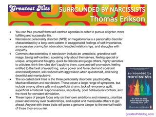  You can free yourself from self-centred agendas in order to pursue a lighter, more
fulfilling and successful life.
 Narcissistic personality disorder (NPD) or megalomania is a personality disorder
characterized by a long-term pattern of exaggerated feelings of self-importance,
an excessive craving for admiration, troubled relationships, and struggles with
empathy.
 Common characteristics of narcissism include an unrealistic, grandiose self-
image, being self-centred, speaking only about themselves, feeling special or
unique, arrogant and haughty, quick to criticize and judge others, highly sensitive
to criticism, think the rules don’t apply to them, constant self-promotion, feeling
entitled to the best of everything, value power and fame, demand constant
acknowledgement, will respond with aggression when questioned, and being
deceitful and manipulative.
 The so-called dark triad is the three personality disorders: psychopathy,
Machiavellianism and narcissism. These cover a large range of symptoms, but
include among others glib and superficial charm, lack of remorse or guilt,
superficial emotional responsiveness, impulsivity, poor behavioural controls, and
the need for constant stimulation.
 These types of people focus only on their own ambitions and interests, prioritize
power and money over relationships, and exploit and manipulate others to get
ahead. Anyone with these traits will pose a genuine danger to the mental health
of those they encounter.
greatesthitsblog.com
 