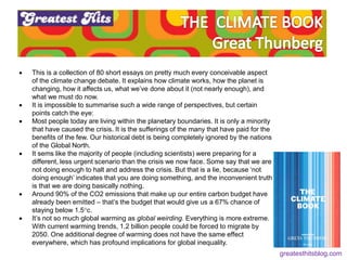  This is a collection of 80 short essays on pretty much every conceivable aspect
of the climate change debate. It explains how climate works, how the planet is
changing, how it affects us, what we’ve done about it (not nearly enough), and
what we must do now.
 It is impossible to summarise such a wide range of perspectives, but certain
points catch the eye:
 Most people today are living within the planetary boundaries. It is only a minority
that have caused the crisis. It is the sufferings of the many that have paid for the
benefits of the few. Our historical debt is being completely ignored by the nations
of the Global North.
 It sems like the majority of people (including scientists) were preparing for a
different, less urgent scenario than the crisis we now face. Some say that we are
not doing enough to halt and address the crisis. But that is a lie, because ‘not
doing enough’ indicates that you are doing something, and the inconvenient truth
is that we are doing basically nothing.
 Around 90% of the CO2 emissions that make up our entire carbon budget have
already been emitted – that’s the budget that would give us a 67% chance of
staying below 1.5°c.
 It’s not so much global warming as global weirding. Everything is more extreme.
With current warming trends, 1.2 billion people could be forced to migrate by
2050. One additional degree of warming does not have the same effect
everywhere, which has profound implications for global inequality.
greatesthitsblog.com
 