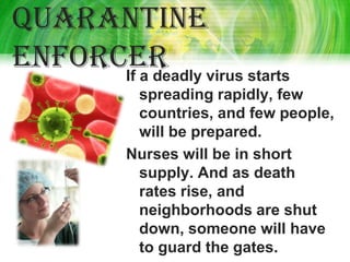 Quarantine
enforcer virus starts
      If a deadly
         spreading rapidly, few
         countries, and few people,
         will be prepared.
        Nurses will be in short
         supply. And as death
         rates rise, and
         neighborhoods are shut
         down, someone will have
         to guard the gates.
 