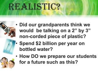 Realistic?
 • Did our grandparents think we
   would be talking on a 2” by 3”
   non-corded piece of plastic?
 • Spend $2 billion per year on
   bottled water?
 • How DO we prepare our students
   for a future such as this?
 