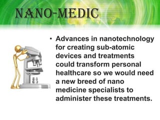 Nano-medic
    • Advances in nanotechnology
      for creating sub-atomic
      devices and treatments
      could transform personal
      healthcare so we would need
      a new breed of nano
      medicine specialists to
      administer these treatments.
 