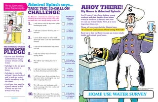 Here are 10 easy ways to      Admiral Splash says...
 save 20 gallons or more per
 person, each and every day!   TAKE THE 20-GALLON                                                      AHOY THERE!
                                                                                                       My Name is Admiral Splash.
                               CHALLENGE                                                               For 25 years, I have been helping young
                               Yes, Admiral – I will take the challenge! I am      ESTIMATED
                                                                                    GALLONS
                                                                                                       students and their families learn about
                               checking the water-saving actions I will take,
                               and ones that I will ask my family to take, too.      SAVED             water in Southern California and how
                                                                                                       we can use water wisely. Now, it is more
                               1.      I will always turn off the water while
                                       brushing my teeth.
                                                                                     2 gallons
                                                                                    per minute         important than ever.
                                                                                                       Please tell everyone that the Admiral says,
                                                                                                       “It’s Time to Get Serious About Saving WATER!”
                               2.      I will take a shorter shower, just 3 – 5
                                       minutes.
                                                                                    2.5 gallons
                                                                                    per minute
                                                                                                       Read on to ﬁnd out how you can use water wisely
                                                                                                       inside and outside your home.
                               3.      I never ﬂush tissues or other trash
                                       down the toilet. I use the wastebasket
                                                                                     2 gallons
                                                                                     per ﬂush

                                       instead.


THE ADMIRAL SPLASH             4.      I will run the dishwasher only when
                                       it is full.
                                                                                    2.5 gallons
                                                                                     per load
WATER-SAVER
PLEDGE                         5.      I will turn off the faucet between
                                       rinsing dishes.
                                                                                    2.5 gallons
                                                                                    per minute
• I know that Southern
 California has to get
 serious about saving
 water.
                               6.      We will ﬁx any leaking faucets or
                                       toilets.
                                                                                   15-20 gallons
                                                                                  per faucet; 30-50
                                                                                  gallons per toilet

• I pledge to do my part
 by saving water at
 home.                         7.      I will use a broom instead of a hose
                                       to clean driveways and sidewalks.
                                                                                      Up to
                                                                                    20 gallons
                                                                                    per minute
• I pledge to take the
 actions I have checked,
 and to ask my other           8.      I will keep water from running down
                                       the street when washing the car, and
                                                                                    20 gallons
                                                                                    per minute
 family members to do                  when irrigating the yard.
 the same.
• I will put this page in
 a place where it will         9.      We will water our landscape early
                                       in the morning when it is cooler and
                                                                                   20-25 gallons
                                                                                      per day
 remind me to save                     there is less wind.                                                                                               © 2007, Metropolitan Water District
                                                                                                                                                           of Southern California
 water every day.

                               10.     We will not over-water. We’re reduc-
                                       ing irrigation by 1-3 minutes per cycle,
                                                                                  15-20 gallons
                                                                                  per minute; up
                                                                                  to 250 gallons
                                                                                                               HOME USE WATER SURVEY
         Signature                     or one cycle per week.                        per cycle
 