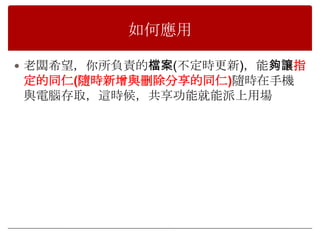 如何應用

 老闆希望，你所負責的檔案(不定時更新)，能夠讓指
定的同仁(隨時新增與刪除分享的同仁)隨時在手機
與電腦存取，這時候，共享功能就能派上用場
 