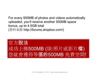 For every 500MB of photos and videos automatically
uploaded, you„ll receive another 500MB space
bonus, up to 4.5GB total
(資料來源 http://forums.dropbox.com/)



官方說法
成功上傳500MB (限:照片或影片檔)
您就會獲得等值的500MB 免費空間!


               資料來源Dropbox官方網站 https://www.dropbox.com/
 
