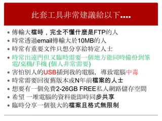 此套工具非常建議給以下….

 傳輸大檔時，完全不懂什麼是FTP的人
 時常透過email傳輸大於10MB的人
 時常有重要文件只想分享給特定人士
 時常出遠門但又臨時需要一個地方能同時備份到筆
    電/桌機/手機 (個人非常需要)
   害怕別人的USB插到我的電腦，導致電腦中毒
   時常需要回復舊版本或N年前檔案的人士
   想要有一個免費2-26GB FREE私人網路儲存空間
   希望 一堆電腦的資料能即時同步共享
   臨時分享一個很大的檔案且格式無限制
 