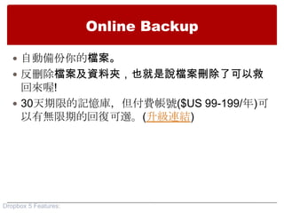 Online Backup

    自動備份你的檔案。
    反刪除檔案及資料夾，也就是說檔案刪除了可以救
     回來喔!
    30天期限的記憶庫，但付費帳號($US 99-199/年)可
     以有無限期的回復可選。(升級連結)




Dropbox 5 Features:
 