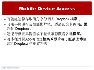 Mobile Device Access

    可隨處連線存取與分享你個人 Dropbox 檔案 。
    可用手機照相及拍攝影片後，透過記憶卡再同步更
     新到 Dropbox 。
    透過行動載具觀看或下載供離線觀看各種檔案。
    有多種外掛App可指定檔案或照片等，直接上傳至
     您的Dropbox 指定資料夾




Dropbox 5 Features:
 