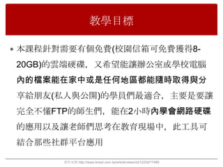 教學目標

 本課程針對需要有個免費(校園信箱可免費獲得8-

20GB)的雲端硬碟，又希望能讓辦公室或學校電腦
內的檔案能在家中或是任何地區都能隨時取得與分
享給朊友(私人與公開)的學員們最適合，主要是要讓
完全不懂FTP的師生們，能在2小時內學會網路硬碟
的應用以及讓老師們思考在教育現場中，此工具可
結合那些社群平台應用

       資料來源 http://www.bnext.com.tw/article/view/cid/122/id/17489
 