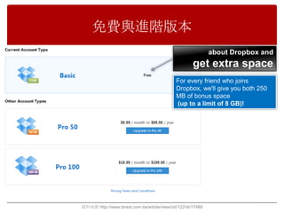 免費與進階版本
                                                             about Dropbox and
                                                     get extra space
                                             For every friend who joins
                                             Dropbox, we'll give you both 250
                                             MB of bonus space
                                             (up to a limit of 8 GB)!




資料來源 http://www.bnext.com.tw/article/view/cid/122/id/17489
 