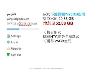 成功再獲得額外25GB空間
               從原本的 29.88 GB
               增加至52.88 GB

               可轉告朊友
               購買HTC部分手機款式
               可獲得 25GB空間




圖片來源Dropbox官方網站 https://www.dropbox.com/
 