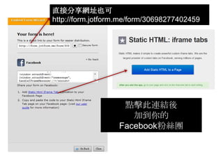 直接分享網址也可
http://form.jotform.me/form/30698277402459




                    點擊此連結後
                      加到你的
                   Facebook粉絲團
 
