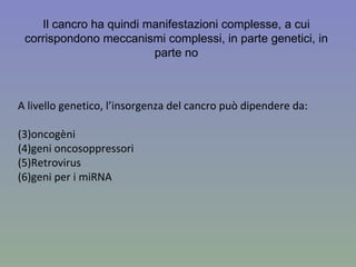 A livello genetico, l’insorgenza del cancro può dipendere da: oncogèni  geni oncosoppressori Retrovirus geni per i miRNA Il cancro ha quindi manifestazioni complesse, a cui corrispondono meccanismi complessi, in parte genetici, in parte no 