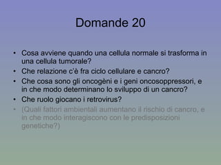 Domande 20 Cosa avviene quando una cellula normale si trasforma in una cellula tumorale? Che relazione c’è fra ciclo cellulare e cancro? Che cosa sono gli oncogèni e i geni oncosoppressori, e in che modo determinano lo sviluppo di un cancro? Che ruolo giocano i retrovirus? (Quali fattori ambientali aumentano il rischio di cancro, e in che modo interagiscono con le predisposizioni genetiche?) 