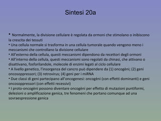 Sintesi 20a Normalmente, la divisione cellulare è regolata da ormoni che stimolano o inibiscono la crescita dei tessuti Una cellula normale si trasforma in una cellula tumorale quando vengono meno i meccanismi che controllano la divisione cellulare All’esterno della cellula, questi meccanismi dipendono da recettori degli ormoni All’interno della cellula, questi meccanismi sono regolati da chinasi, che attivano o disattivano, fosforilandole, molecole di enzimi legati al ciclo cellulare A livello genetico, l’insorgenza del cancro può dipendere da (1) oncogèni; (2) geni oncosoppressori; (3) retrovirus; (4) geni per i miRNA Due classi di geni partecipano all’oncogenesi: oncogèni (con effetti dominanti) e geni oncosoppressori (con effetti recessivi) I proto-oncogèni possono diventare oncogèni per effetto di mutazioni puntiformi, delezioni o amplificazione genica, tre fenomeni che portano comunque ad una sovraespressione genica 