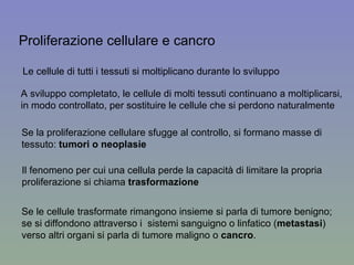 Le cellule di tutti i tessuti si moltiplicano durante lo sviluppo A sviluppo completato, le cellule di molti tessuti continuano a moltiplicarsi, in modo controllato, per sostituire le cellule che si perdono naturalmente  Proliferazione cellulare e cancro Se la proliferazione cellulare sfugge al controllo, si formano masse di tessuto:  tumori o neoplasie Il fenomeno per cui una cellula perde la capacità di limitare la propria proliferazione si chiama  trasformazione Se le cellule trasformate rimangono insieme si parla di tumore benigno; se si diffondono attraverso i  sistemi sanguigno o linfatico ( metastasi )  verso altri organi si parla di tumore maligno o  cancro . 