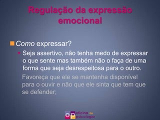 Regulação da expressão
           emocional

Como expressar?
   Seja assertivo, não tenha medo de expressar
    o que sente mas também não o faça de uma
    forma que seja desrespeitosa para o outro.
    Favoreça que ele se mantenha disponível
    para o ouvir e não que ele sinta que tem que
    se defender;
 