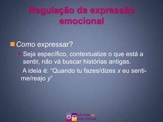 Regulação da expressão
           emocional

Como expressar?
   Seja específico, contextualize o que está a
    sentir, não vá buscar histórias antigas.
    A ideia é: “Quando tu fazes/dizes x eu senti-
   me/reajo y”
 