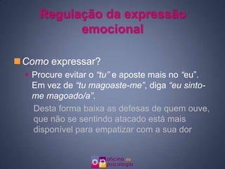 Regulação da expressão
           emocional

Como expressar?
   Procure evitar o “tu” e aposte mais no “eu”.
    Em vez de “tu magoaste-me”, diga “eu sinto-
    me magoado/a”.
    Desta forma baixa as defesas de quem ouve,
    que não se sentindo atacado está mais
    disponível para empatizar com a sua dor
 