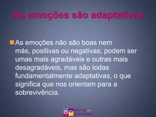 As emoções são adaptativas

As emoções não são boas nem
 más, positivas ou negativas; podem ser
 umas mais agradáveis e outras mais
 desagradáveis, mas são todas
 fundamentalmente adaptativas, o que
 significa que nos orientam para a
 sobrevivência.
 