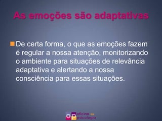 As emoções são adaptativas

De certa forma, o que as emoções fazem
 é regular a nossa atenção, monitorizando
 o ambiente para situações de relevância
 adaptativa e alertando a nossa
 consciência para essas situações.
 
