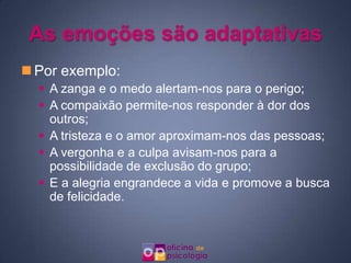 As emoções são adaptativas
 Por exemplo:
   A zanga e o medo alertam-nos para o perigo;
   A compaixão permite-nos responder à dor dos
    outros;
   A tristeza e o amor aproximam-nos das pessoas;
   A vergonha e a culpa avisam-nos para a
    possibilidade de exclusão do grupo;
   E a alegria engrandece a vida e promove a busca
    de felicidade.
 