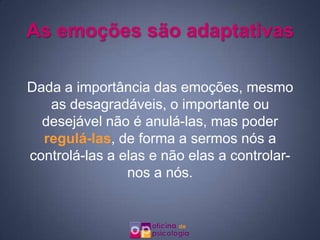 As emoções são adaptativas

Dada a importância das emoções, mesmo
   as desagradáveis, o importante ou
  desejável não é anulá-las, mas poder
  regulá-las, de forma a sermos nós a
controlá-las a elas e não elas a controlar-
                nos a nós.
 
