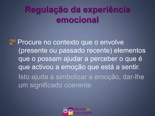 Regulação da experiência
           emocional

2º Procure no contexto que o envolve
   (presente ou passado recente) elementos
   que o possam ajudar a perceber o que é
   que activou a emoção que está a sentir.
   Isto ajuda a simbolizar a emoção, dar-lhe
   um significado coerente
 
