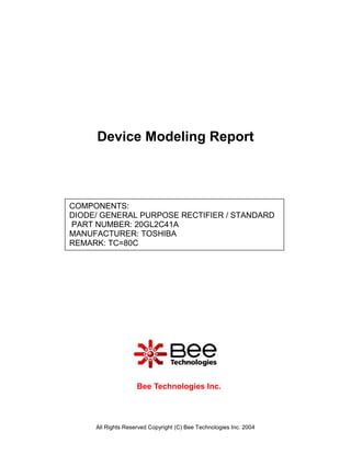 All Rights Reserved Copyright (C) Bee Technologies Inc. 2004
COMPONENTS:
DIODE/ GENERAL PURPOSE RECTIFIER / STANDARD
PART NUMBER: 20GL2C41A
MANUFACTURER: TOSHIBA
REMARK: TC=80C
Device Modeling Report
Bee Technologies Inc.
 