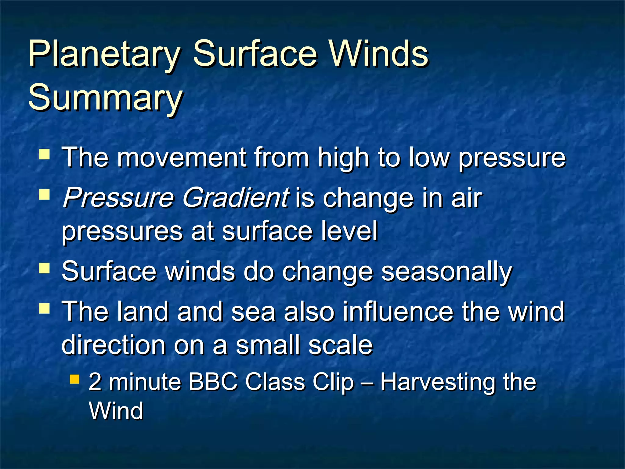 PPllaanneettaarryy SSuurrffaaccee WWiinnddss 
SSuummmmaarryy 
 TThhee mmoovveemmeenntt ffrroomm hhiigghh ttoo llooww pprreessssuurree 
 PPrreessssuurree GGrraaddiieenntt iiss cchhaannggee iinn aaiirr 
pprreessssuurreess aatt ssuurrffaaccee lleevveell 
 SSuurrffaaccee wwiinnddss ddoo cchhaannggee sseeaassoonnaallllyy 
 TThhee llaanndd aanndd sseeaa aallssoo iinnfflluueennccee tthhee wwiinndd 
ddiirreeccttiioonn oonn aa ssmmaallll ssccaallee 
 22 mmiinnuuttee BBBBCC CCllaassss CClliipp –– HHaarrvveessttiinngg tthhee 
WWiinndd 
 