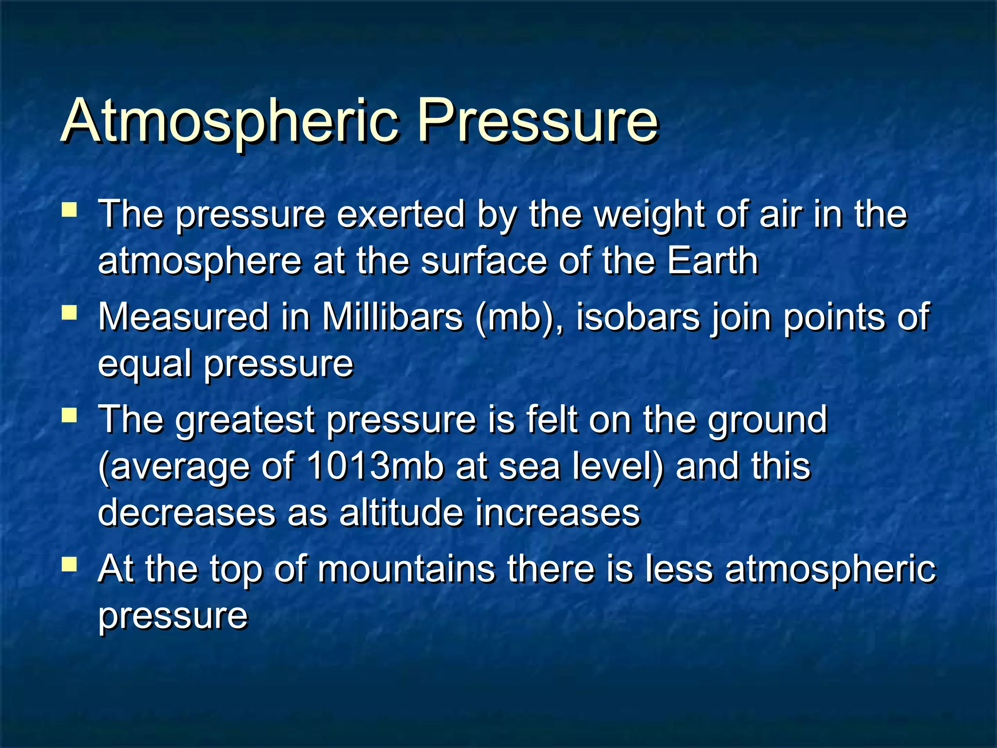 AAttmmoosspphheerriicc PPrreessssuurree 
 TThhee pprreessssuurree eexxeerrtteedd bbyy tthhee wweeiigghhtt ooff aaiirr iinn tthhee 
aattmmoosspphheerree aatt tthhee ssuurrffaaccee ooff tthhee EEaarrtthh 
 MMeeaassuurreedd iinn MMiilllliibbaarrss ((mmbb)),, iissoobbaarrss jjooiinn ppooiinnttss ooff 
eeqquuaall pprreessssuurree 
 TThhee ggrreeaatteesstt pprreessssuurree iiss ffeelltt oonn tthhee ggrroouunndd 
((aavveerraaggee ooff 11001133mmbb aatt sseeaa lleevveell)) aanndd tthhiiss 
ddeeccrreeaasseess aass aallttiittuuddee iinnccrreeaasseess 
 AAtt tthhee ttoopp ooff mmoouunnttaaiinnss tthheerree iiss lleessss aattmmoosspphheerriicc 
pprreessssuurree 
 