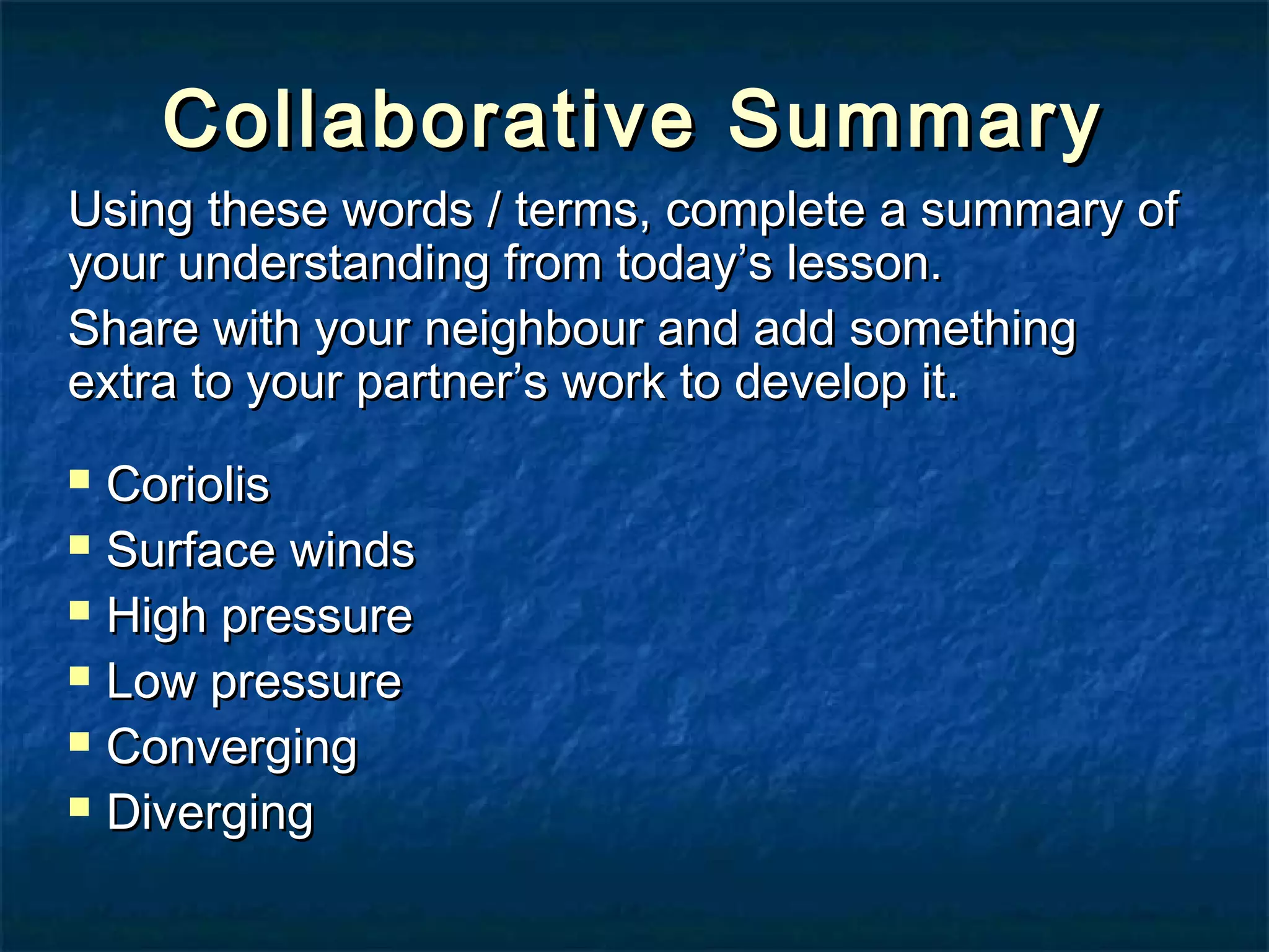 Collaborative SSuummmmaarryy 
UUssiinngg tthheessee wwoorrddss // tteerrmmss,, ccoommpplleettee aa ssuummmmaarryy ooff 
yyoouurr uunnddeerrssttaannddiinngg ffrroomm ttooddaayy’’ss lleessssoonn.. 
SShhaarree wwiitthh yyoouurr nneeiigghhbboouurr aanndd aadddd ssoommeetthhiinngg 
eexxttrraa ttoo yyoouurr ppaarrttnneerr’’ss wwoorrkk ttoo ddeevveelloopp iitt.. 
 CCoorriioolliiss 
 SSuurrffaaccee wwiinnddss 
 HHiigghh pprreessssuurree 
 LLooww pprreessssuurree 
 CCoonnvveerrggiinngg 
 DDiivveerrggiinngg 
