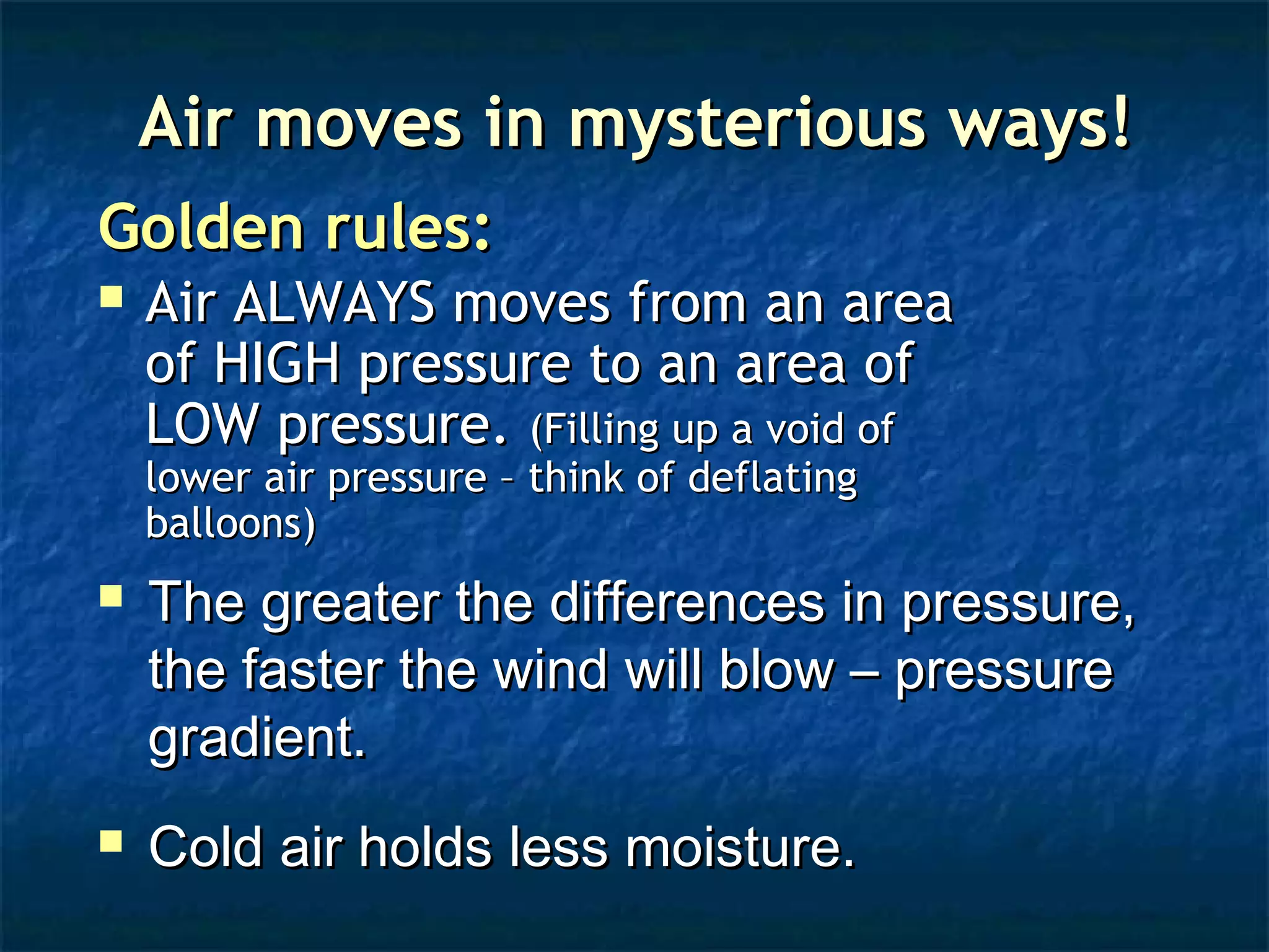 AAiirr mmoovveess iinn mmyysstteerriioouuss wwaayyss!! 
GGoollddeenn rruulleess:: 
 AAiirr AALLWWAAYYSS mmoovveess ffrroomm aann aarreeaa 
ooff HHIIGGHH pprreessssuurree ttoo aann aarreeaa ooff 
LLOOWW pprreessssuurree.. ((FFiilllliinngg uupp aa vvooiidd ooff 
lloowweerr aaiirr pprreessssuurree –– tthhiinnkk ooff ddeeffllaattiinngg 
bbaalllloooonnss)) 
 TThhee ggrreeaatteerr tthhee ddiiffffeerreenncceess iinn pprreessssuurree,, 
tthhee ffaasstteerr tthhee wwiinndd wwiillll bbllooww –– pprreessssuurree 
ggrraaddiieenntt.. 
 CCoolldd aaiirr hhoollddss lleessss mmooiissttuurree.. 
 